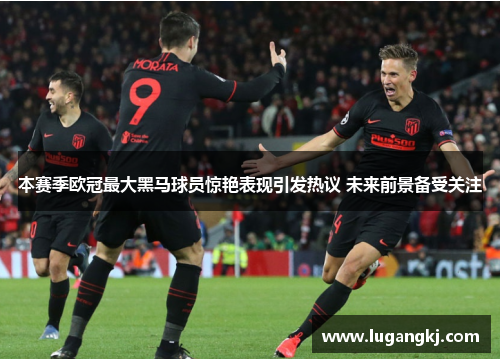 本赛季欧冠最大黑马球员惊艳表现引发热议 未来前景备受关注