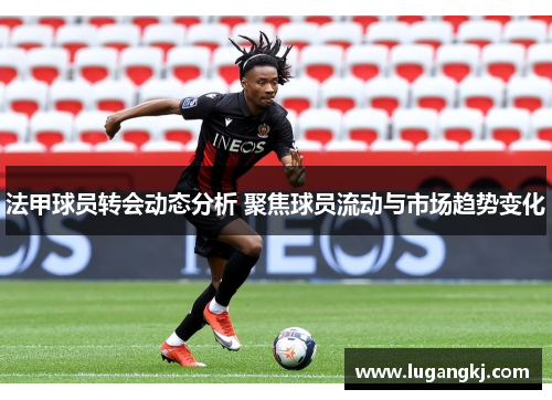 法甲球员转会动态分析 聚焦球员流动与市场趋势变化
