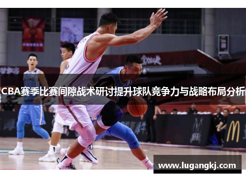 CBA赛季比赛间隙战术研讨提升球队竞争力与战略布局分析